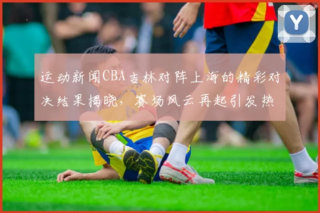 运动新闻CBA吉林对阵上海的精彩对决结果揭晓，赛场风云再起引发热议