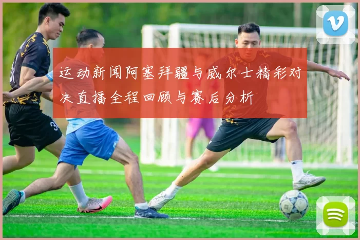 运动新闻阿塞拜疆与威尔士精彩对决直播全程回顾与赛后分析