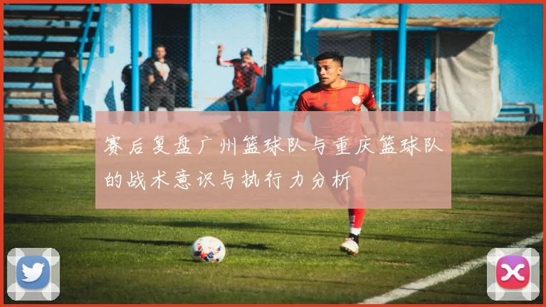赛后复盘广州篮球队与重庆篮球队的战术意识与执行力分析